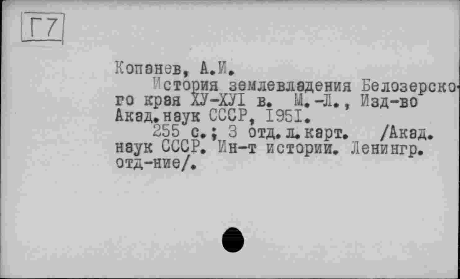 ﻿Г7
Копанев, А.И.
История землевладения го края ХУ-ХУІ в. М.-Л,, Акад,наук СССР, 1951.
255 с.; 3 отд,л.карт, наук СССР. Ин-т истории, отд-ние/.
Белозерско'
Изд-во
/Акад. Ленингр.